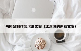 亳州书网站制作冰淇淋文案（冰淇淋的创意文案）