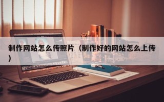亳州制作网站怎么传照片（制作好的网站怎么上传）