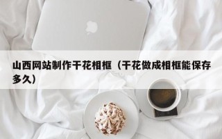 亳州山西网站制作干花相框（干花做成相框能保存多久）