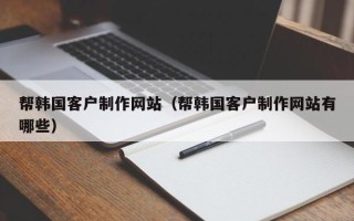 亳州帮韩国客户制作网站（帮韩国客户制作网站有哪些）